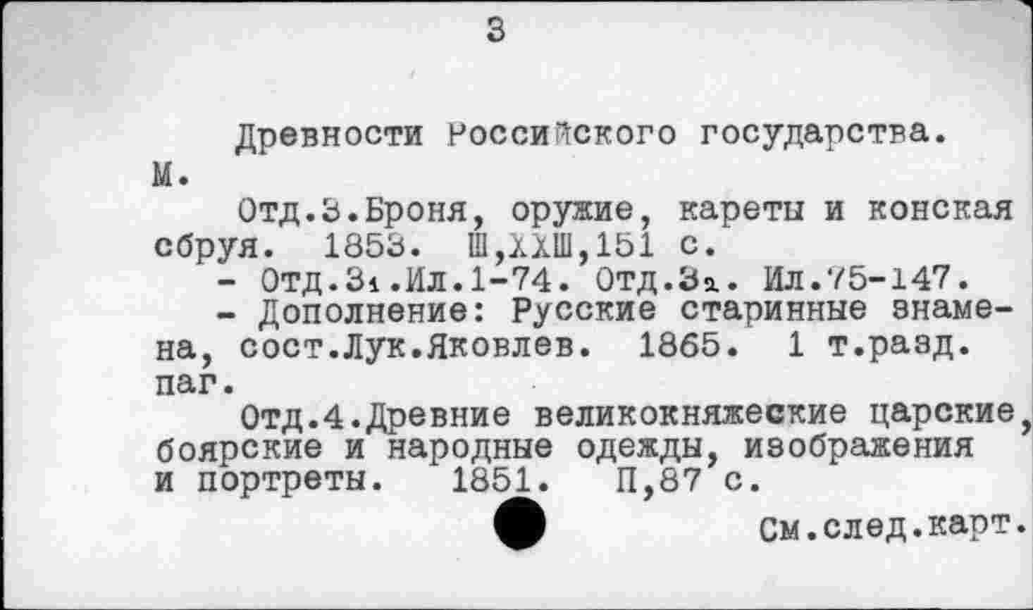 ﻿Древности российского государства. М.
Отд.3.Броня, оружие, кареты и конская сбруя. 1853. Ш,ХХШ,151 с.
-	ОТД.Зі .Ил.1-74. ОТД.За,. Ил.75-147.
-	Дополнение: Русские старинные знамена, сост.Лук.Яковлев. 1865. 1 т.разд. паг.
Отд.4.Древние великокняжеские царские, боярские и народные одежды, изображения и портреты. 1851.	11,87 с.
ф	см.след.карт.